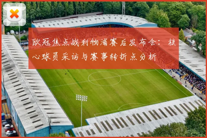 欧冠焦点战利物浦赛后发布会:核心球员采访与赛事转折点分析