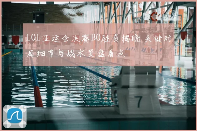 LOL亚运会决赛BO胜负揭晓 关键对局细节与战术复盘看点