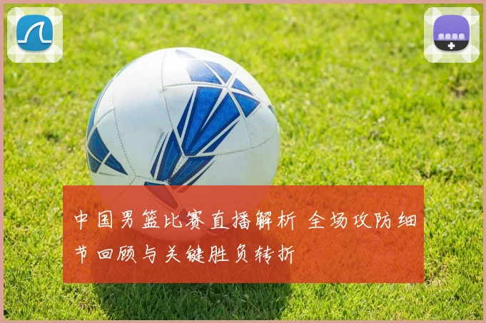 中国男篮比赛直播解析 全场攻防细节回顾与关键胜负转折