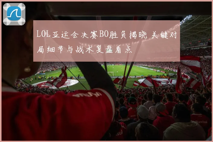 LOL亚运会决赛BO胜负揭晓 关键对局细节与战术复盘看点