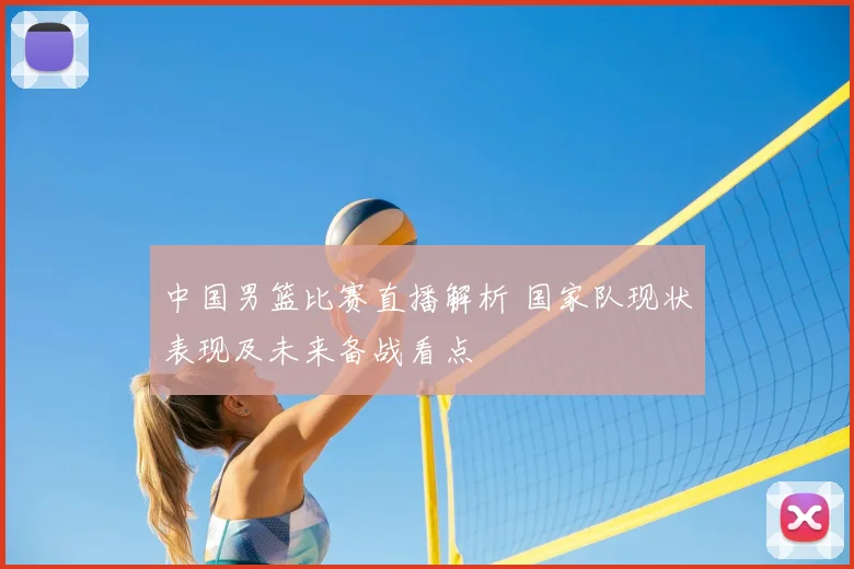 中国男篮比赛直播解析 国家队现状表现及未来备战看点