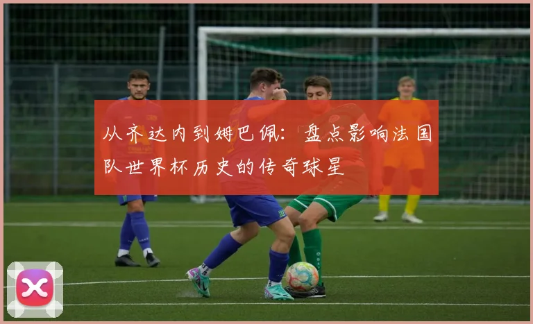 从齐达内到姆巴佩:盘点影响法国队世界杯历史的传奇球星