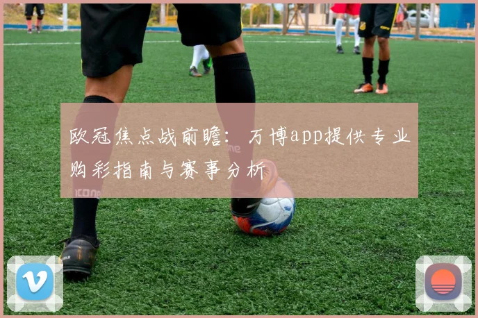 欧冠焦点战前瞻：万博app提供专业购彩指南与赛事分析