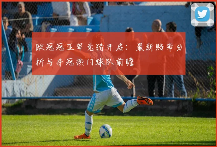 欧冠冠亚军竞猜开启：最新赔率分析与夺冠热门球队前瞻